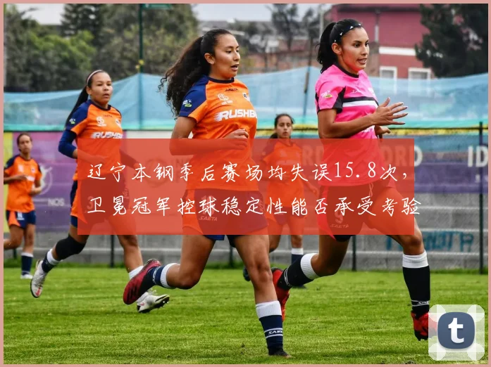 辽宁本钢季后赛场均失误15.8次，卫冕冠军控球稳定性能否承受考验？