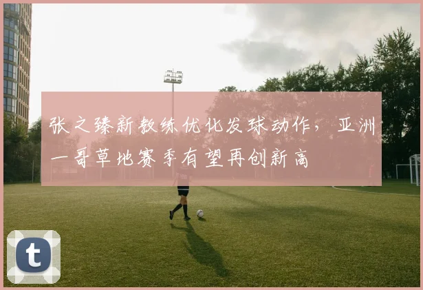 张之臻新教练优化发球动作,亚洲一哥草地赛季有望再创新高
