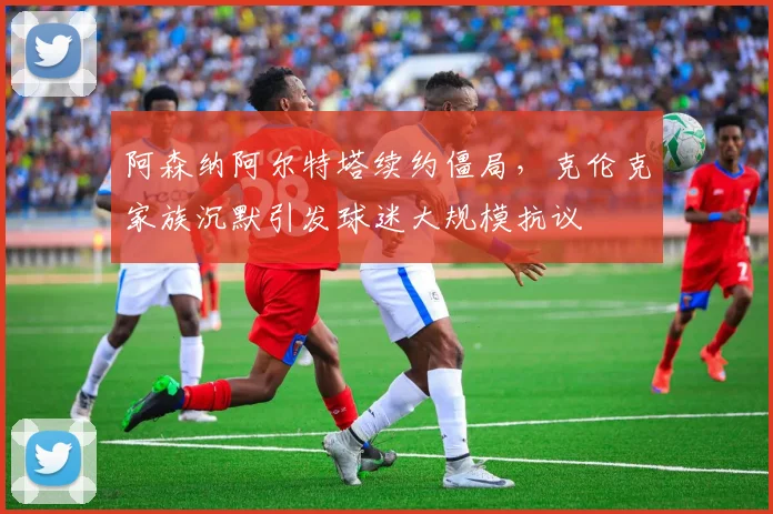 阿森纳阿尔特塔续约僵局,克伦克家族沉默引发球迷大规模抗议