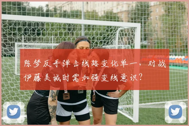 陈梦反手弹击线路变化单一,对战伊藤美诚时需加强变线意识?