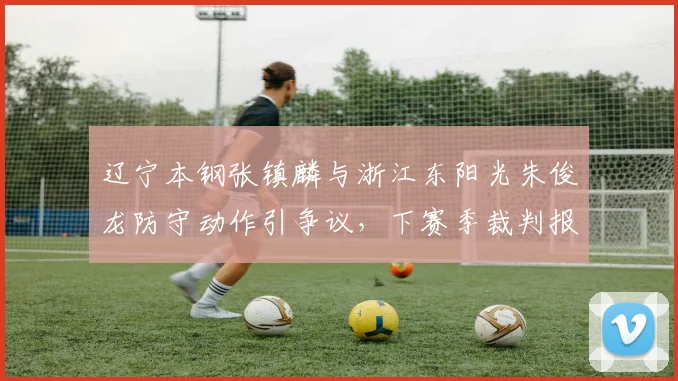 辽宁本钢张镇麟与浙江东阳光朱俊龙防守动作引争议,下赛季裁判报告透明度有望提升